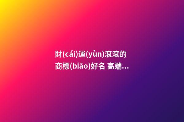 財(cái)運(yùn)滾滾的商標(biāo)好名 高端大氣品牌名字大全,起名之家-第1張-商標(biāo)起名-玄機(jī)派